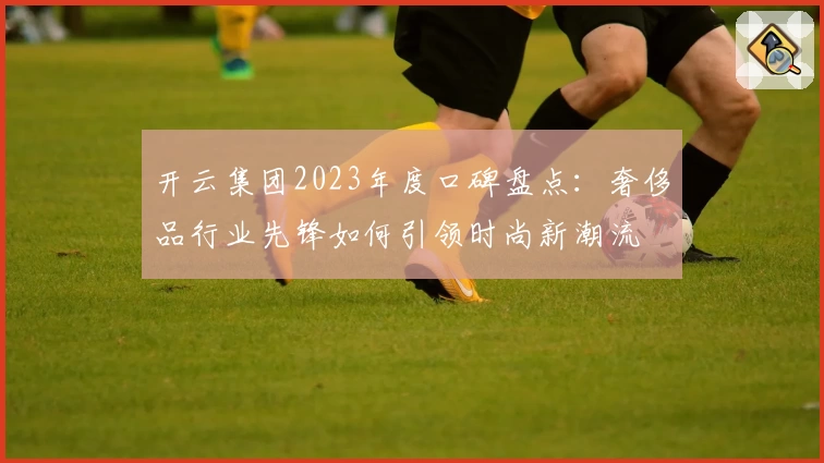 开云集团2023年度口碑盘点：奢侈品行业先锋如何引领时尚新潮流