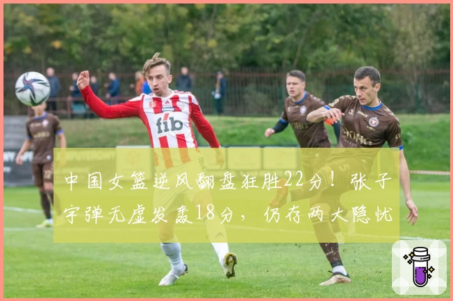 中国女篮逆风翻盘狂胜22分!张子宇弹无虚发轰18分,仍存两大隐忧