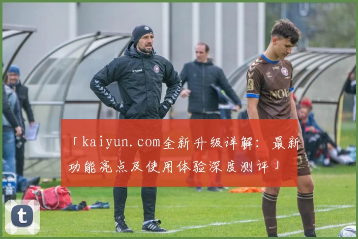 「kaiyun.com全新升级详解:最新功能亮点及使用体验深度测评」