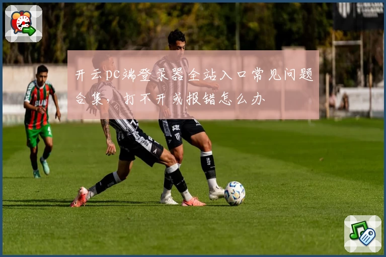 开云pc端登录器全站入口常见问题合集，打不开或报错怎么办