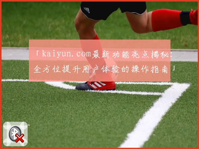 「kaiyun.com最新功能亮点揭秘：全方位提升用户体验的操作指南」