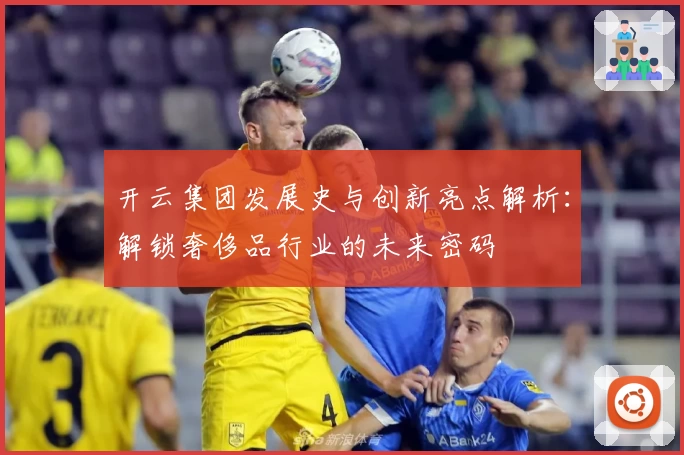 开云集团发展史与创新亮点解析：解锁奢侈品行业的未来密码