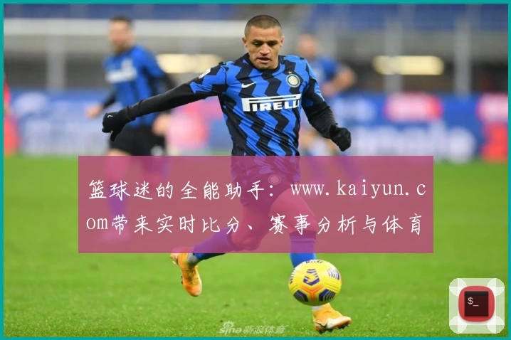 篮球迷的全能助手:www.kaiyun.com带来实时比分、赛事分析与体育社区互动