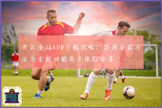 开云全站app下载攻略：实用安装方法与全新功能亮点体验分享