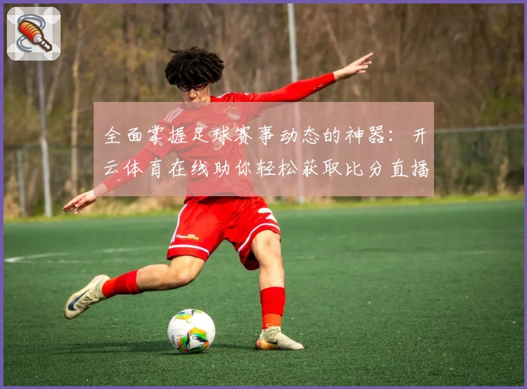全面掌握足球赛事动态的神器:开云体育在线助你轻松获取比分直播与实用攻略