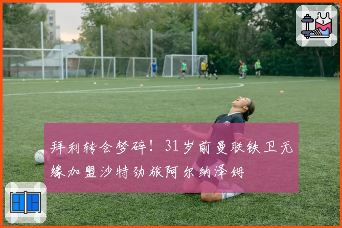 拜利转会梦碎！31岁前曼联铁卫无缘加盟沙特劲旅阿尔纳泽姆