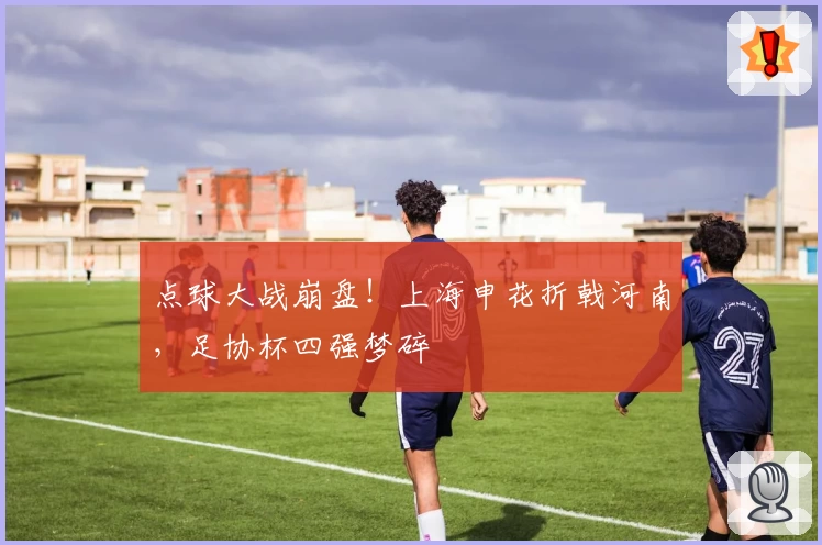 点球大战崩盘！上海申花折戟河南，足协杯四强梦碎