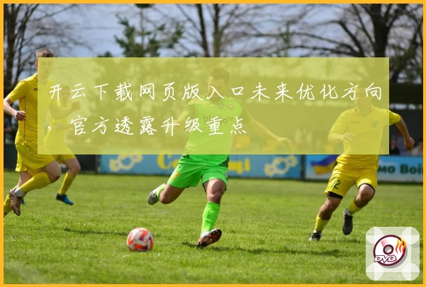 开云下载网页版入口未来优化方向，官方透露升级重点