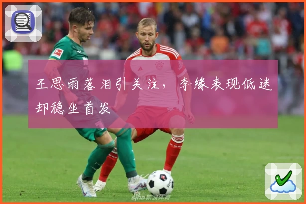 王思雨落泪引关注，李缘表现低迷却稳坐首发