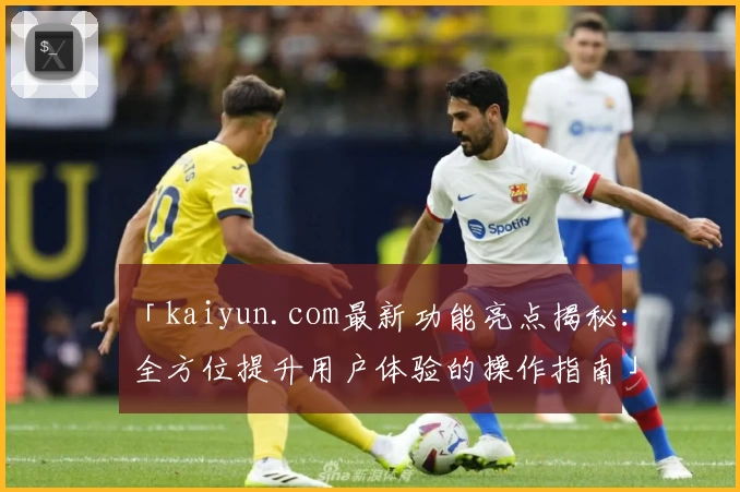 「kaiyun.com最新功能亮点揭秘：全方位提升用户体验的操作指南」