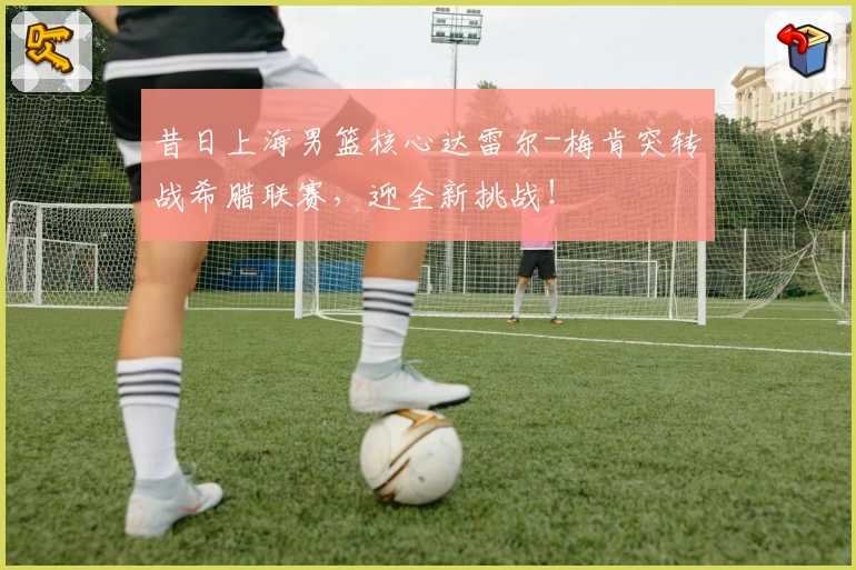昔日上海男篮核心达雷尔-梅肯突转战希腊联赛，迎全新挑战！